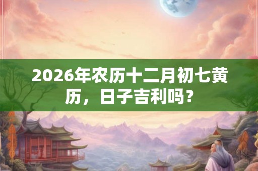 2026年农历十二月初七黄历，日子吉利吗？