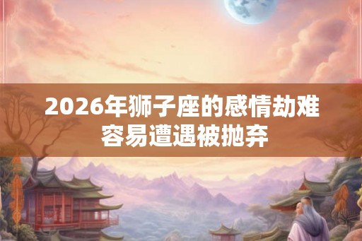2026年狮子座的感情劫难 容易遭遇被抛弃