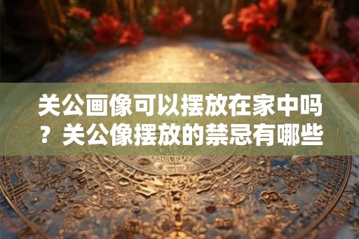 关公画像可以摆放在家中吗？关公像摆放的禁忌有哪些？