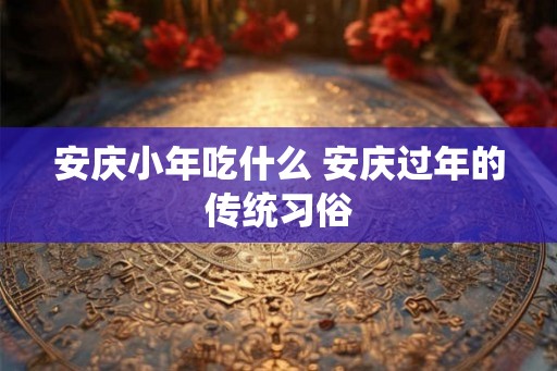 安庆小年吃什么 安庆过年的传统习俗 安庆小年吃什么 安庆过年的传统习俗