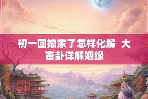 初一回娘家了怎样化解  大畜卦详解姻缘