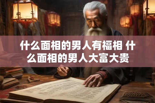 什么面相的男人有福相 什么面相的男人大富大贵