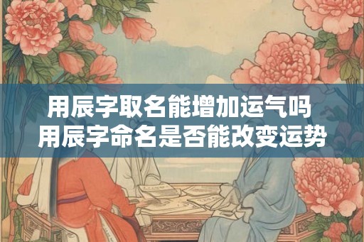 用辰字取名能增加运气吗 用辰字命名是否能改变运势