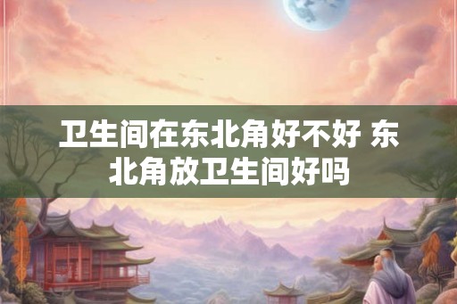 卫生间在东北角好不好 东北角放卫生间好吗
