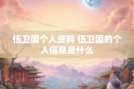 伍卫国个人资料 伍卫国的个人信息是什么