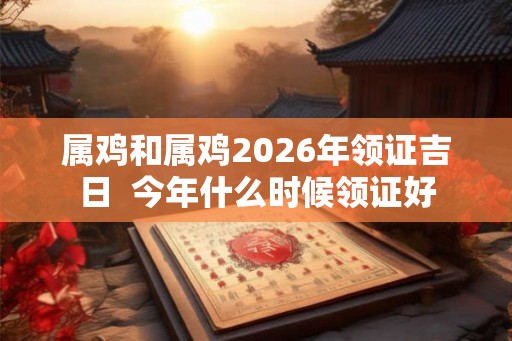 属鸡和属鸡2026年领证吉日  今年什么时候领证好