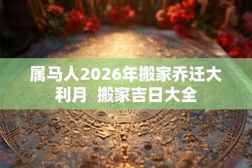属马人2026年搬家乔迁大利月 搬家吉日大全 属马人2026年搬家乔迁大利月 搬家吉日大全
