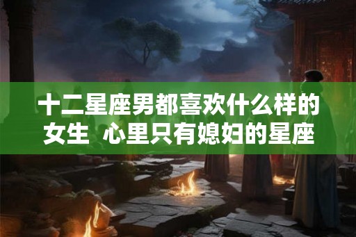十二星座男都喜欢什么样的女生  心里只有媳妇的星座男