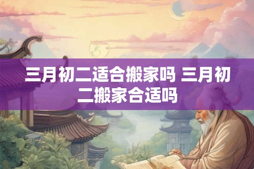 三月初二适合搬家吗 三月初二搬家合适吗