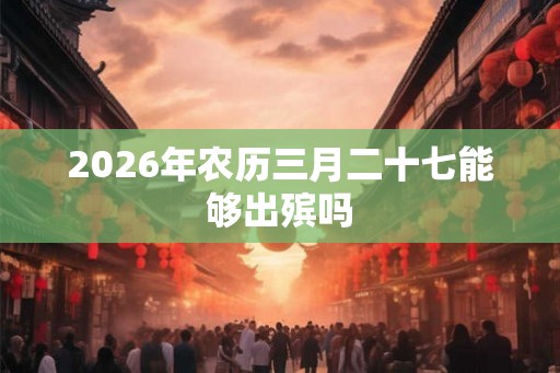2026年农历三月二十七能够出殡吗 2026年农历三月二十七能够出殡吗