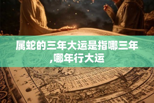 属蛇的三年大运是指哪三年,哪年行大运