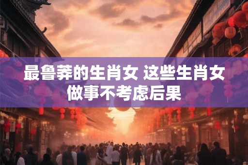 最鲁莽的生肖女 这些生肖女做事不考虑后果