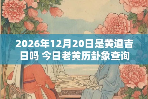 2026年12月20日是黄道吉日吗 今日老黄历卦象查询