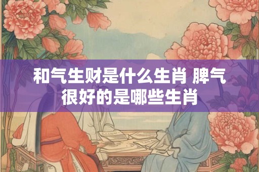 和气生财是什么生肖 脾气很好的是哪些生肖