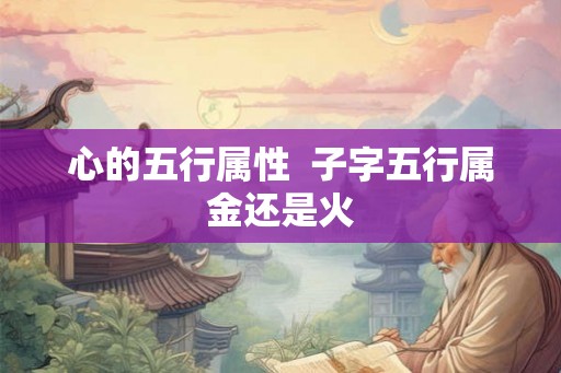 心的五行属性 子字五行属金还是火 心的五行属性 子字五行属金还是火