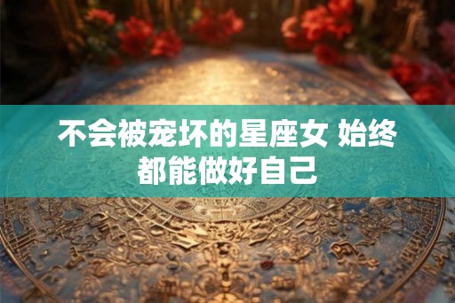不会被宠坏的星座女 始终都能做好自己