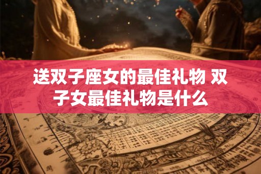 送双子座女的最佳礼物 双子女最佳礼物是什么