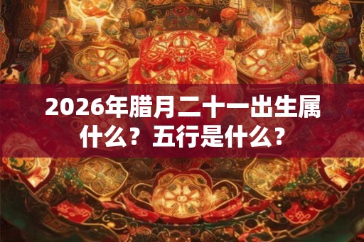 2026年腊月二十一出生属什么？五行是什么？