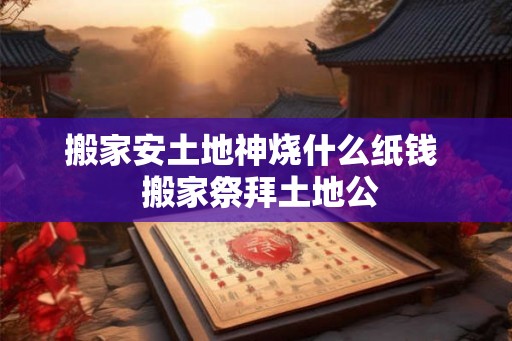 搬家安土地神烧什么纸钱  搬家祭拜土地公