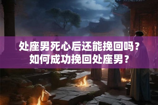 处座男死心后还能挽回吗?如何成功挽回处座男? 处座男死心后还能挽回吗?如何成功挽回处座男?