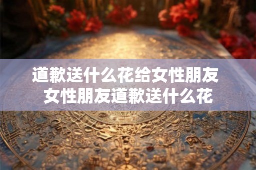 道歉送什么花给女性朋友 女性朋友道歉送什么花