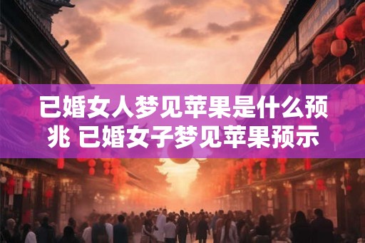 已婚女人梦见苹果是什么预兆 已婚女子梦见苹果预示什么