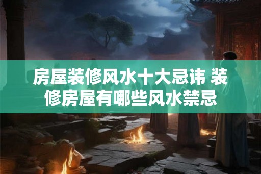 房屋装修风水十大忌讳 装修房屋有哪些风水禁忌