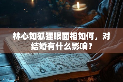 林心如狐狸眼面相如何，对结婚有什么影响？