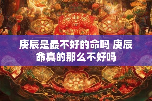 庚辰是最不好的命吗 庚辰命真的那么不好吗