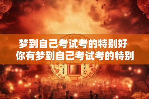 梦到自己考试考的特别好 你有梦到自己考试考的特别好吗