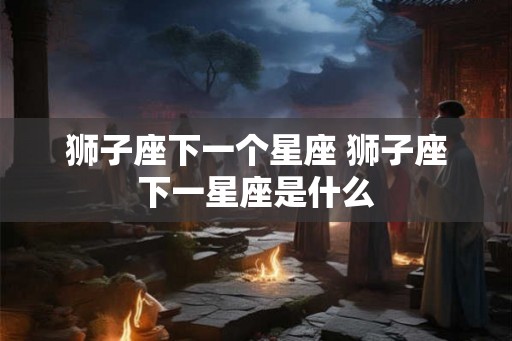 狮子座下一个星座 狮子座下一星座是什么