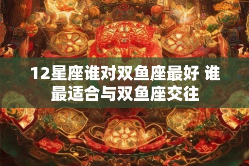 12星座谁对双鱼座最好 谁最适合与双鱼座交往