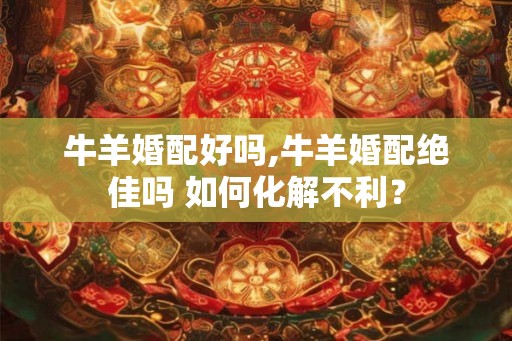 牛羊婚配好吗,牛羊婚配绝佳吗 如何化解不利? 牛羊婚配好吗,牛羊婚配绝佳吗 如何化解不利?