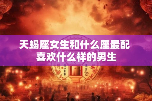 天蝎座女生和什么座最配 喜欢什么样的男生