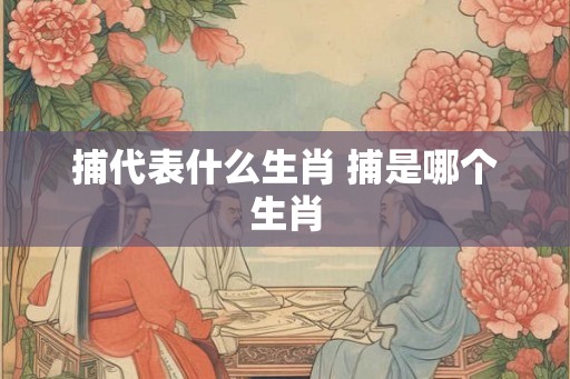 捕代表什么生肖 捕是哪个生肖