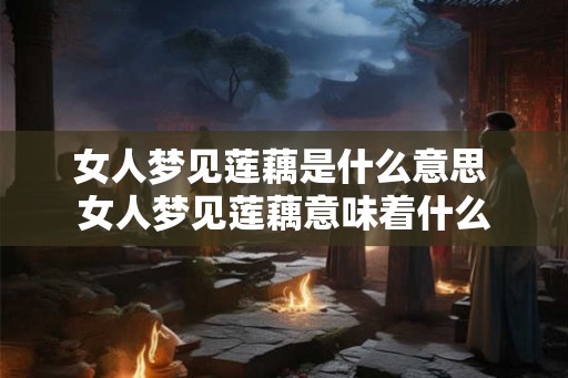 女人梦见莲藕是什么意思 女人梦见莲藕意味着什么