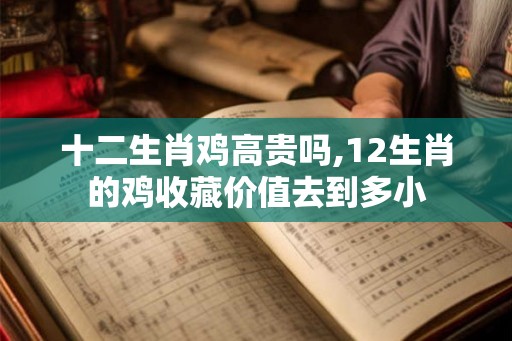 十二生肖鸡高贵吗,12生肖的鸡收藏价值去到多小 十二生肖鸡高贵吗,12生肖的鸡收藏价值去到多小