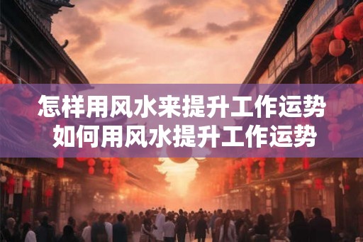 怎样用风水来提升工作运势 如何用风水提升工作运势