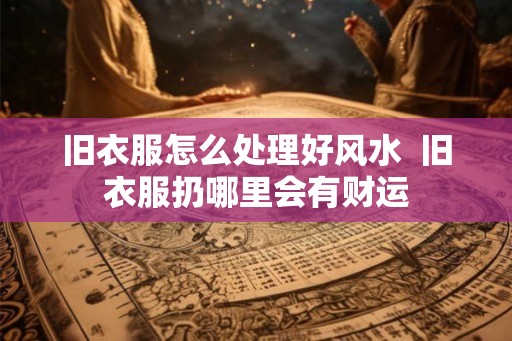 旧衣服怎么处理好风水 旧衣服扔哪里会有财运 旧衣服怎么处理好风水 旧衣服扔哪里会有财运
