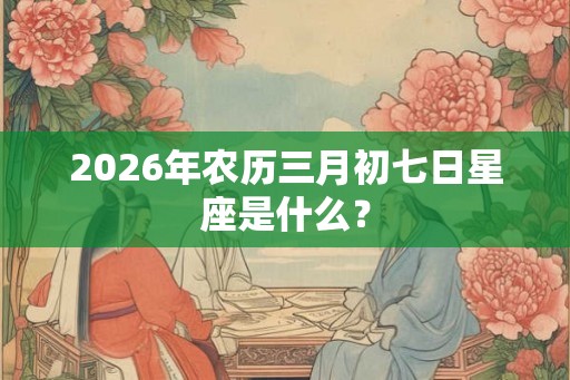 2026年农历三月初七日星座是什么？