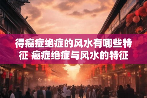 得癌症绝症的风水有哪些特征 癌症绝症与风水的特征 得癌症绝症的风水有哪些特征 癌症绝症与风水的特征