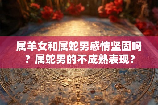 属羊女和属蛇男感情坚固吗？属蛇男的不成熟表现？