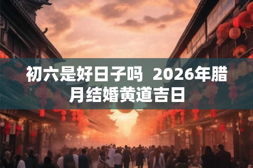 初六是好日子吗  2026年腊月结婚黄道吉日