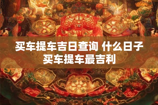 买车提车吉日查询 什么日子买车提车最吉利 买车提车吉日查询 什么日子买车提车最吉利