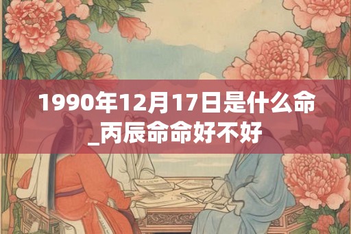 1990年12月17日是什么命_丙辰命命好不好