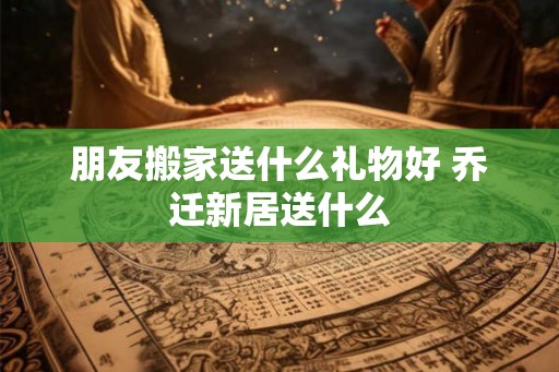 朋友搬家送什么礼物好 乔迁新居送什么