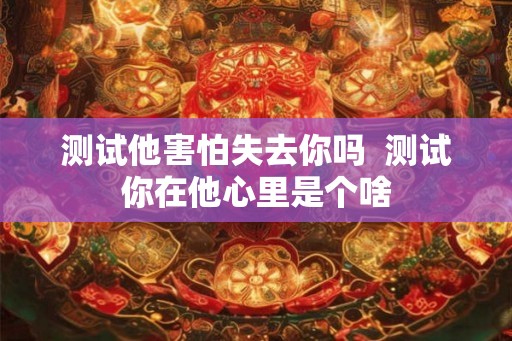测试他害怕失去你吗  测试你在他心里是个啥