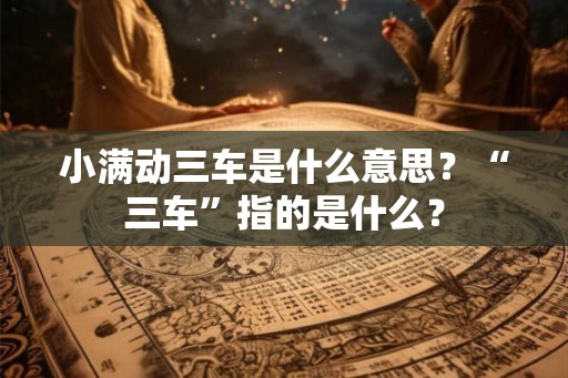 小满动三车是什么意思？“三车”指的是什么？
