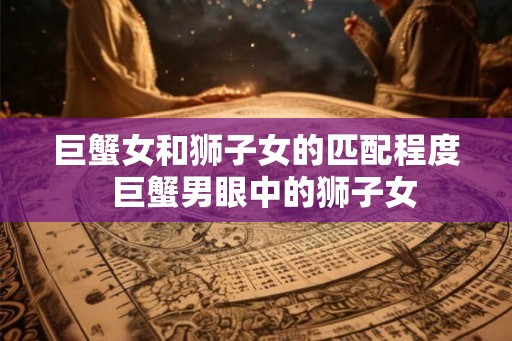 巨蟹女和狮子女的匹配程度  巨蟹男眼中的狮子女