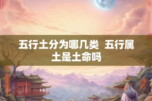 五行土分为哪几类 五行属土是土命吗 五行土分为哪几类 五行属土是土命吗